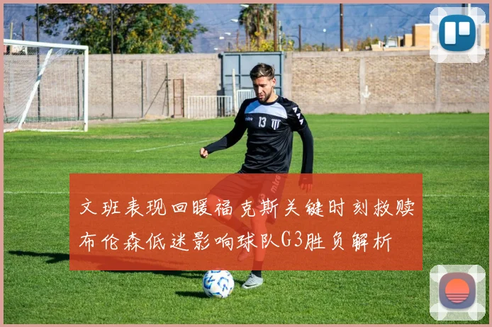 文班表现回暖福克斯关键时刻救赎布伦森低迷影响球队G3胜负解析