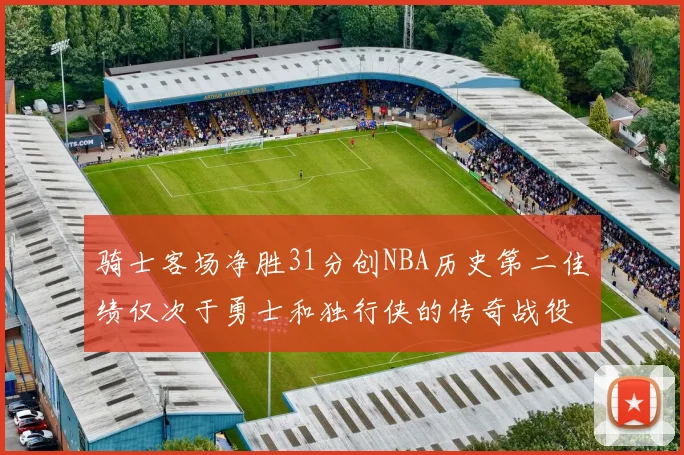 骑士客场净胜31分创NBA历史第二佳绩仅次于勇士和独行侠的传奇战役