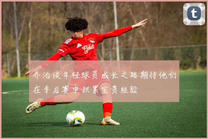 乔治谈年轻球员成长之路期待他们在季后赛中积累宝贵经验