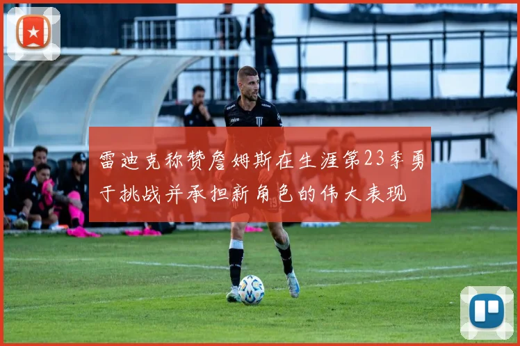雷迪克称赞詹姆斯在生涯第23季勇于挑战并承担新角色的伟大表现