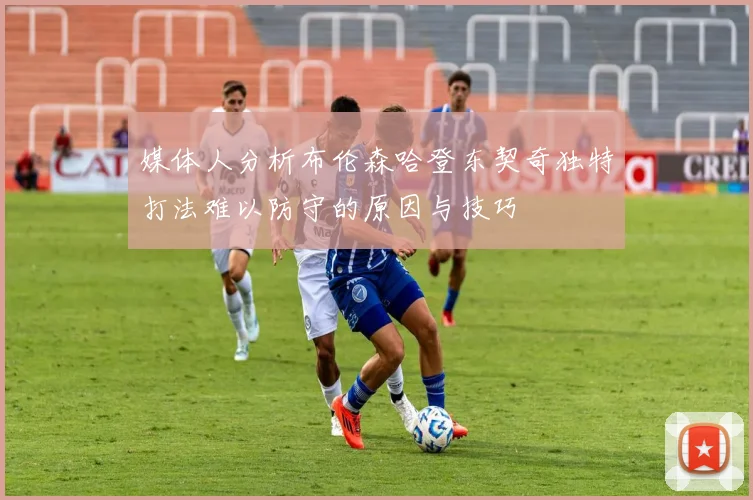 媒体人分析布伦森哈登东契奇独特打法难以防守的原因与技巧