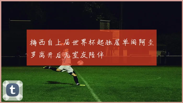 梅西自上届世界杯起独居单间阿圭罗离开后无室友陪伴