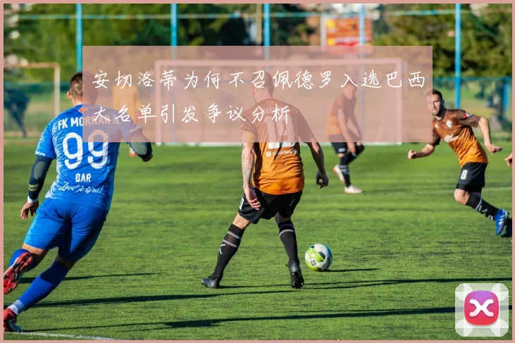 安切洛蒂为何不召佩德罗入选巴西大名单引发争议分析