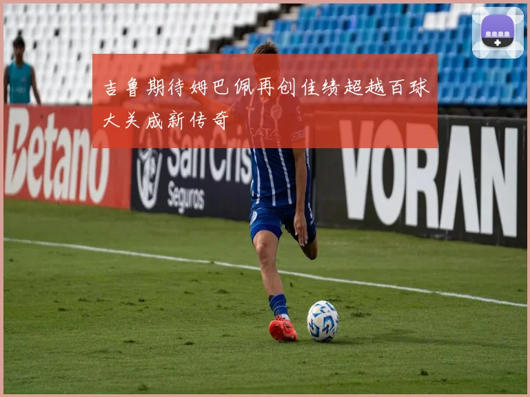 吉鲁期待姆巴佩再创佳绩超越百球大关成新传奇