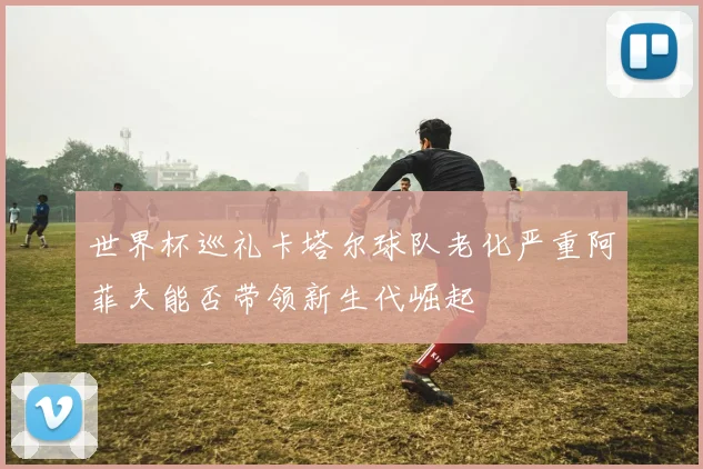 世界杯巡礼卡塔尔球队老化严重阿菲夫能否带领新生代崛起