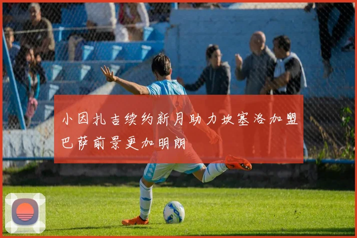 小因扎吉续约新月助力坎塞洛加盟巴萨前景更加明朗