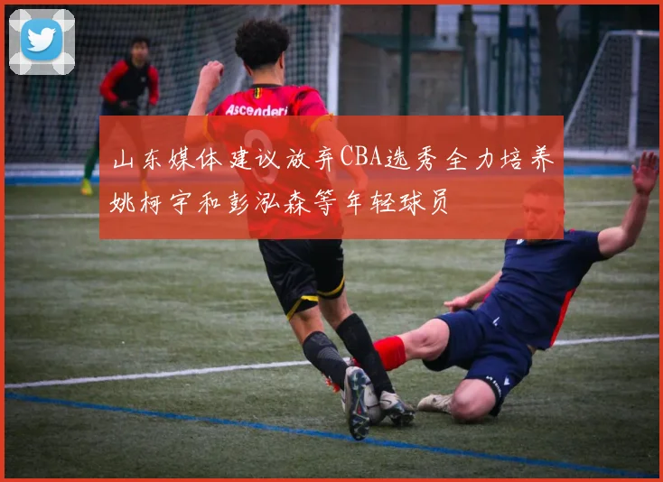 山东媒体建议放弃CBA选秀全力培养姚柯宇和彭泓森等年轻球员