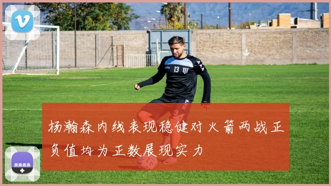 杨瀚森内线表现稳健对火箭两战正负值均为正数展现实力