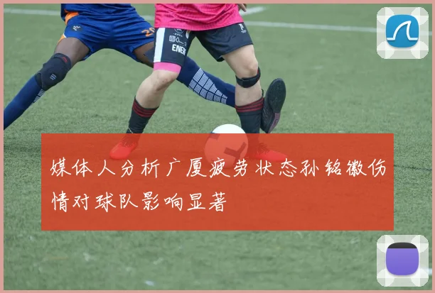 媒体人分析广厦疲劳状态孙铭徽伤情对球队影响显著