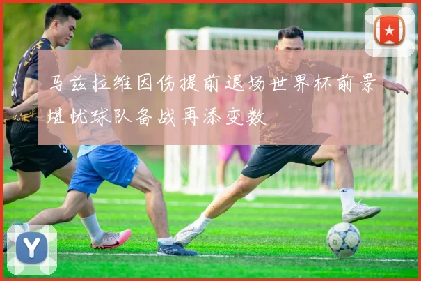 马兹拉维因伤提前退场世界杯前景堪忧球队备战再添变数