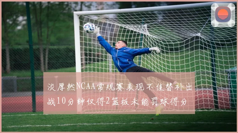淡厚然NCAA常规赛表现不佳替补出战10分钟仅得2篮板未能罚球得分