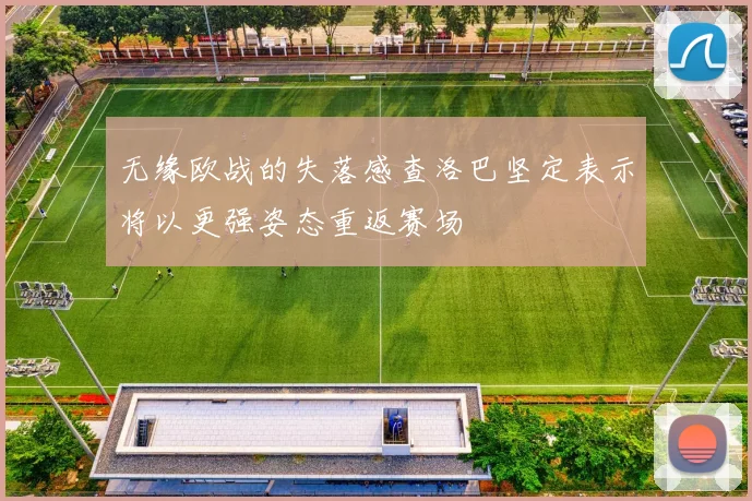 无缘欧战的失落感查洛巴坚定表示将以更强姿态重返赛场