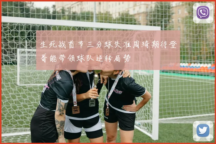 生死战首节三分球失准周琦期待登哥能带领球队逆转局势